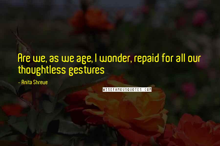 Anita Shreve quotes: Are we, as we age, I wonder, repaid for all our thoughtless gestures