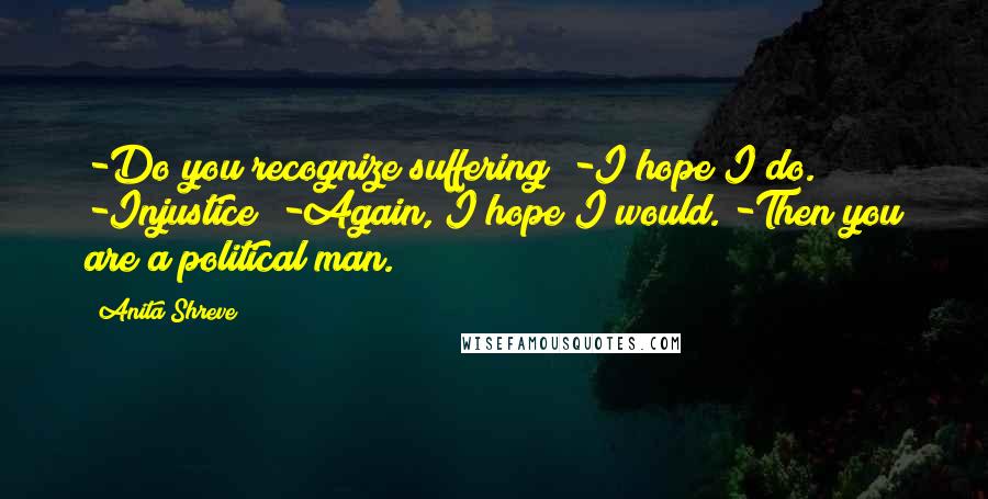 Anita Shreve quotes: -Do you recognize suffering? -I hope I do. -Injustice? -Again, I hope I would. -Then you are a political man.
