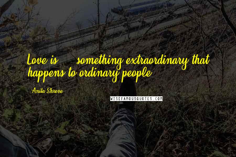 Anita Shreve quotes: Love is ... something extraordinary that happens to ordinary people.