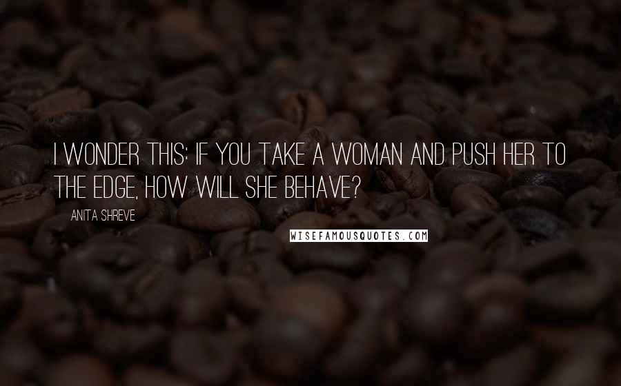 Anita Shreve quotes: I wonder this: If you take a woman and push her to the edge, how will she behave?