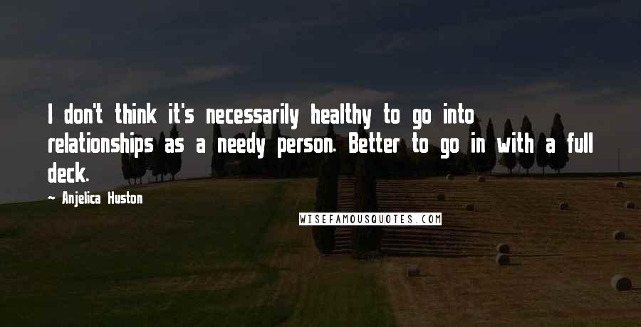 Anjelica Huston quotes: I don't think it's necessarily healthy to go into relationships as a needy person. Better to go in with a full deck. Anjelica Huston quotes: I don't think it's necessarily healthy to go into relationships as a needy person. Better to go in with a full deck.