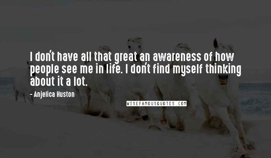 Anjelica Huston quotes: I don't have all that great an awareness of how people see me in life. I don't find myself thinking about it a lot. Anjelica Huston quotes: I don't have all that great an awareness of how people see me in life. I don't find myself thinking about it a lot.