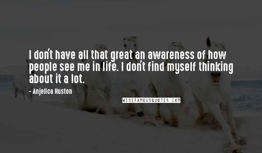 Anjelica Huston quotes: I don't have all that great an awareness of how people see me in life. I don't find myself thinking about it a lot.