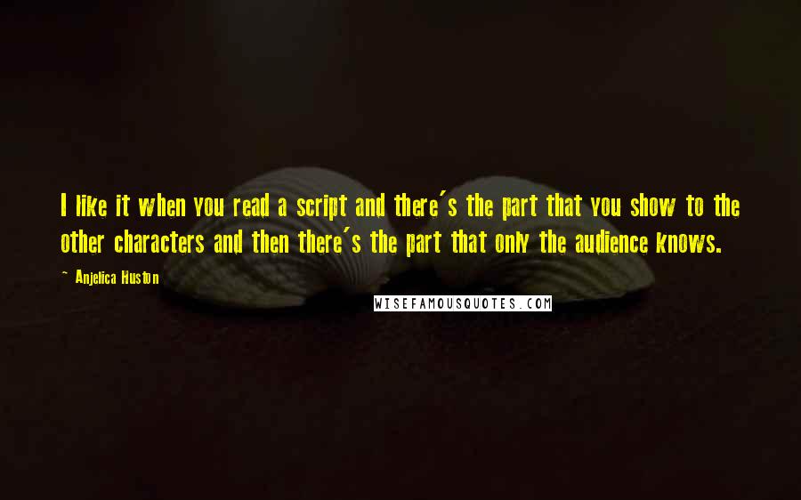 Anjelica Huston quotes: I like it when you read a script and there's the part that you show to the other characters and then there's the part that only the audience knows. Anjelica Huston quotes: I like it when you read a script and there's the part that you show to the other characters and then there's the part that only the audience knows.