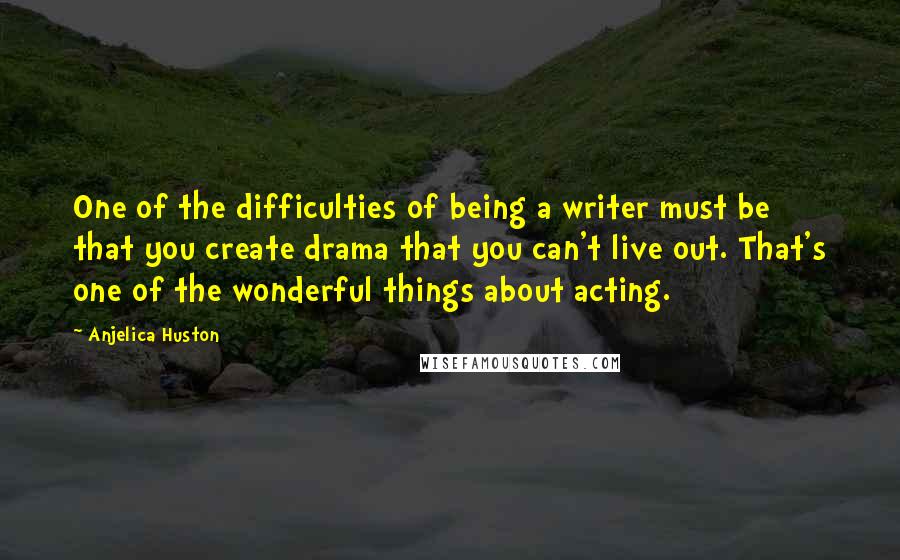 Anjelica Huston quotes: One of the difficulties of being a writer must be that you create drama that you can't live out. That's one of the wonderful things about acting.