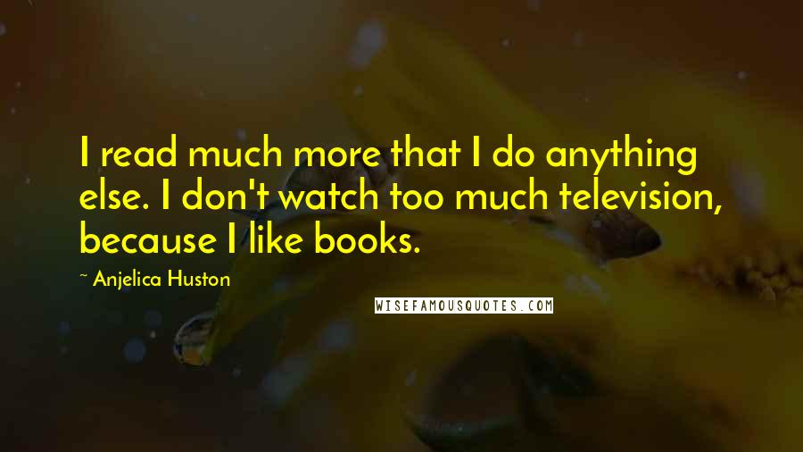Anjelica Huston quotes: I read much more that I do anything else. I don't watch too much television, because I like books.