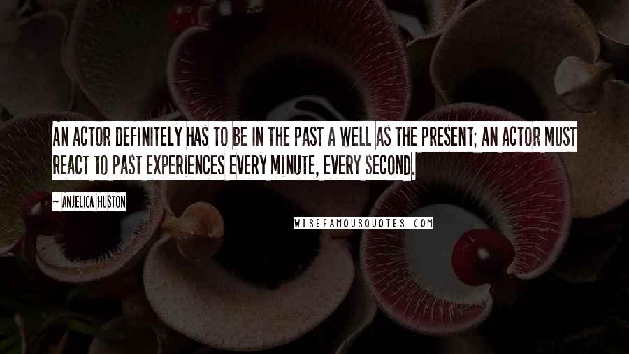 Anjelica Huston quotes: An actor definitely has to be in the past a well as the present; an actor must react to past experiences every minute, every second.