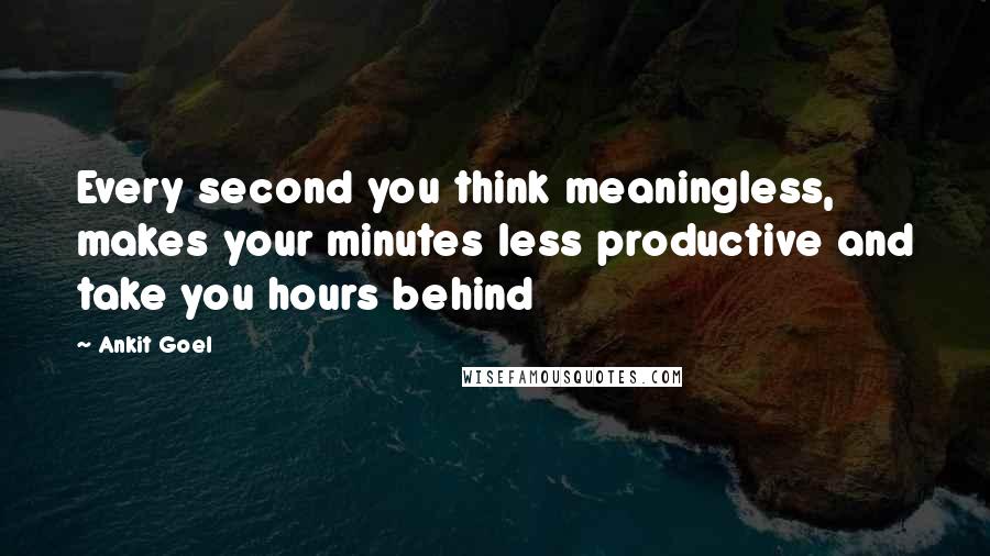 Ankit Goel quotes: Every second you think meaningless, makes your minutes less productive and take you hours behind