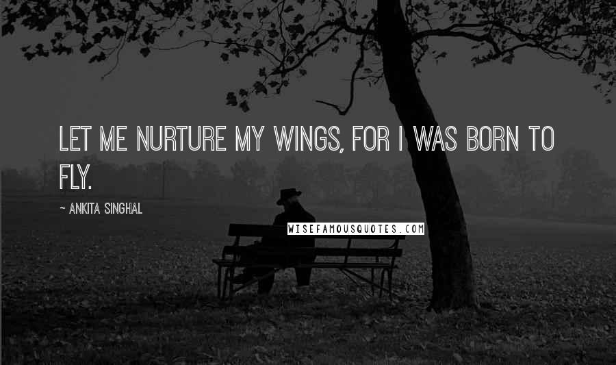 Ankita Singhal quotes: Let me nurture my wings, for I was born to fly.