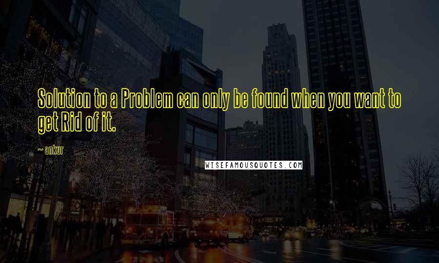 Ankur quotes: Solution to a Problem can only be found when you want to get Rid of it.