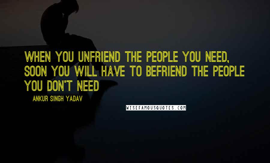 Ankur Singh Yadav quotes: When you unfriend the people you need, soon you will have to befriend the people you don't need
