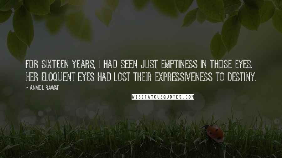 Anmol Rawat quotes: For sixteen years, I had seen just emptiness in those eyes. Her eloquent eyes had lost their expressiveness to destiny. Anmol Rawat quotes: For sixteen years, I had seen just emptiness in those eyes. Her eloquent eyes had lost their expressiveness to destiny.