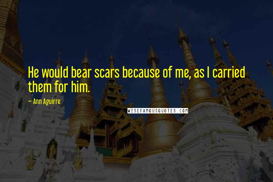 Ann Aguirre quotes: He would bear scars because of me, as I carried them for him.
