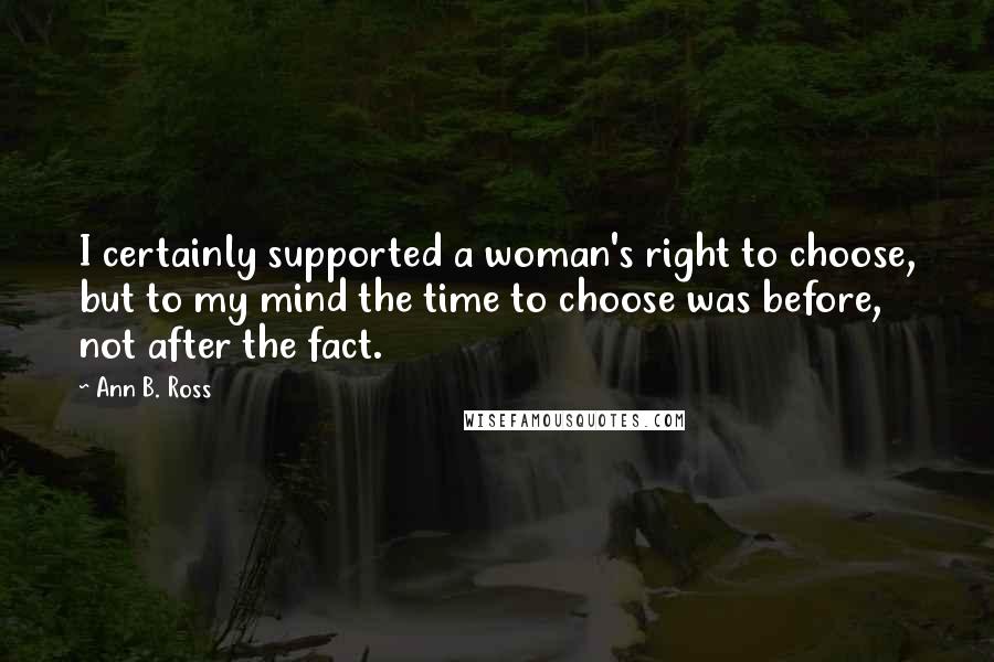 Ann B. Ross quotes: I certainly supported a woman's right to choose, but to my mind the time to choose was before, not after the fact.