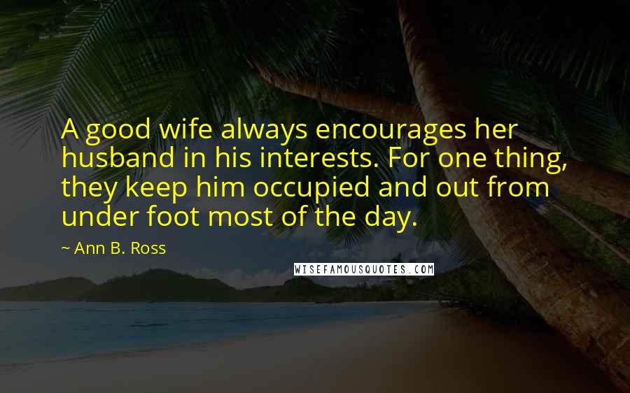 Ann B. Ross quotes: A good wife always encourages her husband in his interests. For one thing, they keep him occupied and out from under foot most of the day.