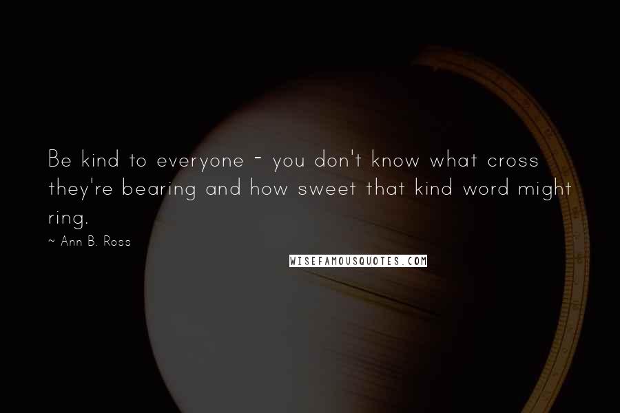 Ann B. Ross quotes: Be kind to everyone - you don't know what cross they're bearing and how sweet that kind word might ring.
