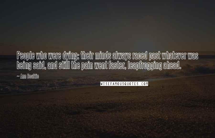 Ann Beattie quotes: People who were dying: their minds always raced past whatever was being said, and still the pain went faster, leapfrogging ahead.