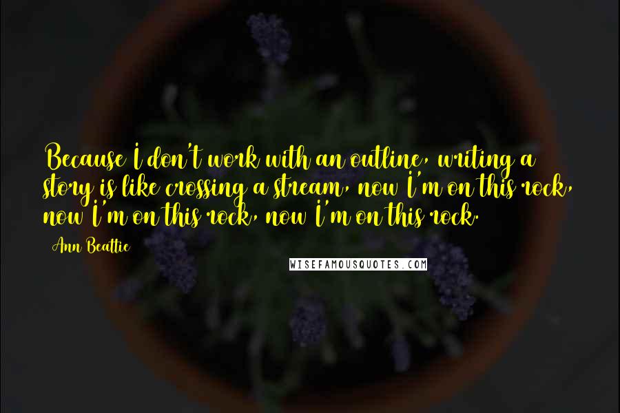 Ann Beattie quotes: Because I don't work with an outline, writing a story is like crossing a stream, now I'm on this rock, now I'm on this rock, now I'm on this rock.