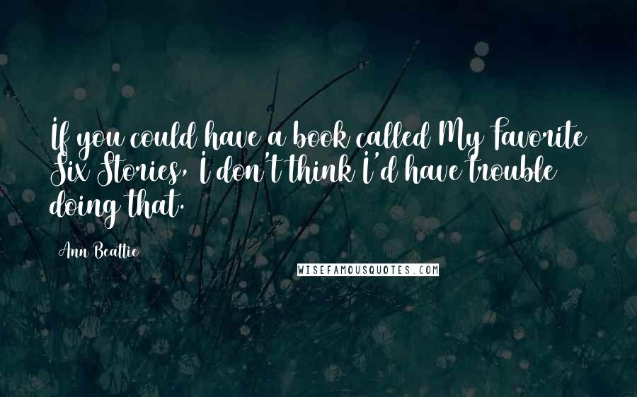 Ann Beattie quotes: If you could have a book called My Favorite Six Stories, I don't think I'd have trouble doing that.