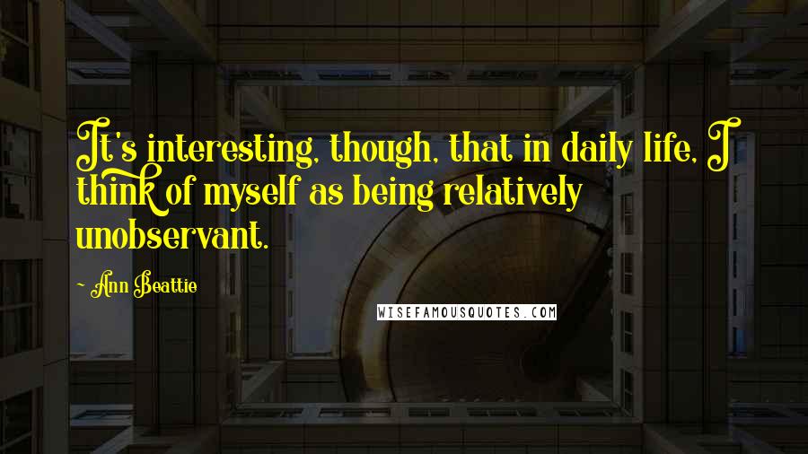 Ann Beattie quotes: It's interesting, though, that in daily life, I think of myself as being relatively unobservant.