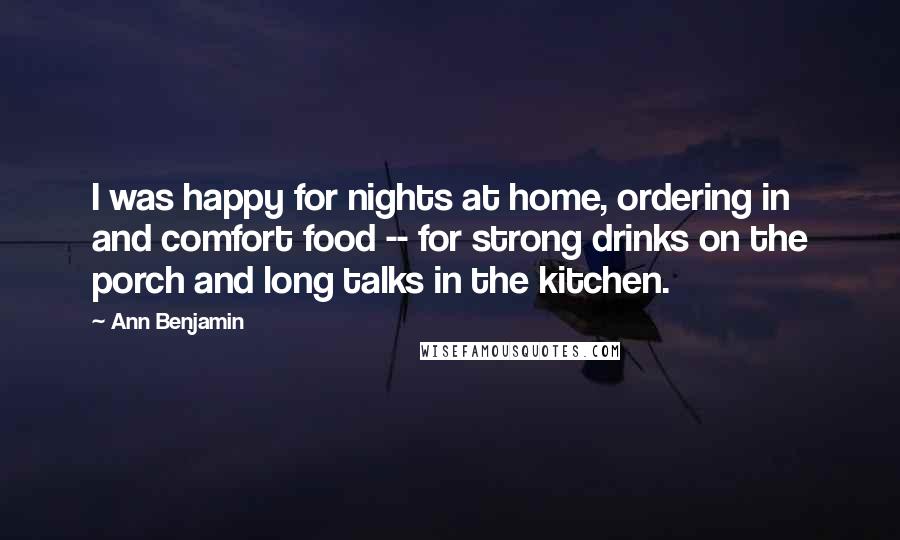 Ann Benjamin quotes: I was happy for nights at home, ordering in and comfort food -- for strong drinks on the porch and long talks in the kitchen. Ann Benjamin quotes: I was happy for nights at home, ordering in and comfort food -- for strong drinks on the porch and long talks in the kitchen.