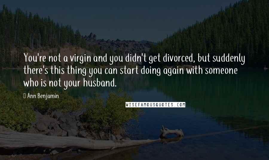 Ann Benjamin quotes: You're not a virgin and you didn't get divorced, but suddenly there's this thing you can start doing again with someone who is not your husband. Ann Benjamin quotes: You're not a virgin and you didn't get divorced, but suddenly there's this thing you can start doing again with someone who is not your husband.