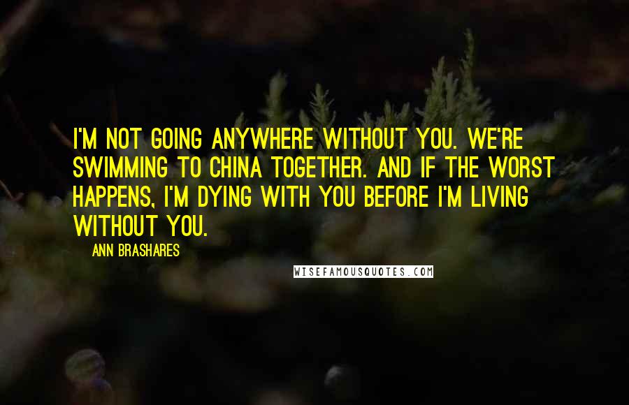 Ann Brashares quotes: I'm not going anywhere without you. We're swimming to China together. And if the worst happens, I'm dying with you before I'm living without you.