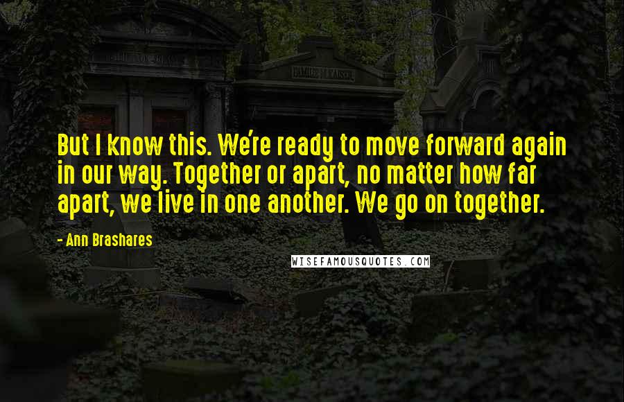 Ann Brashares quotes: But I know this. We're ready to move forward again in our way. Together or apart, no matter how far apart, we live in one another. We go on together.