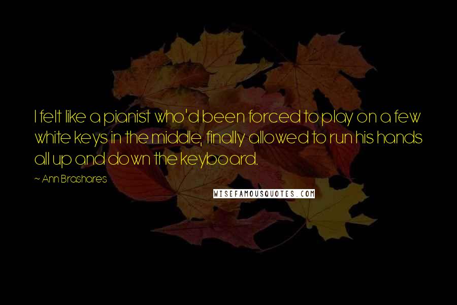 Ann Brashares quotes: I felt like a pianist who'd been forced to play on a few white keys in the middle, finally allowed to run his hands all up and down the keyboard.