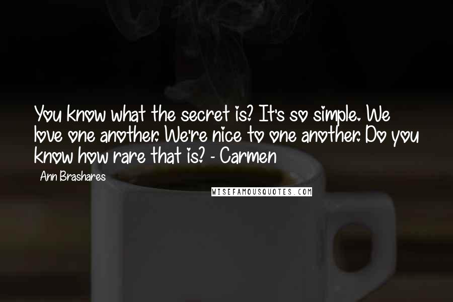 Ann Brashares quotes: You know what the secret is? It's so simple. We love one another. We're nice to one another. Do you know how rare that is? - Carmen