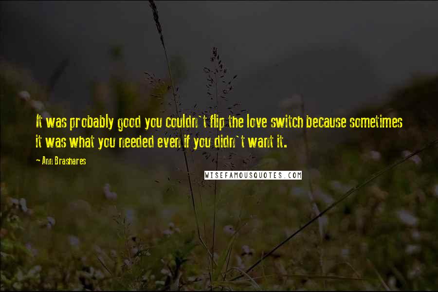 Ann Brashares quotes: It was probably good you couldn't flip the love switch because sometimes it was what you needed even if you didn't want it.