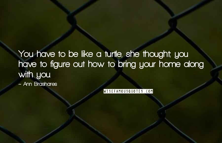 Ann Brashares quotes: You have to be like a turtle, she thought; you have to figure out how to bring your home along with you.