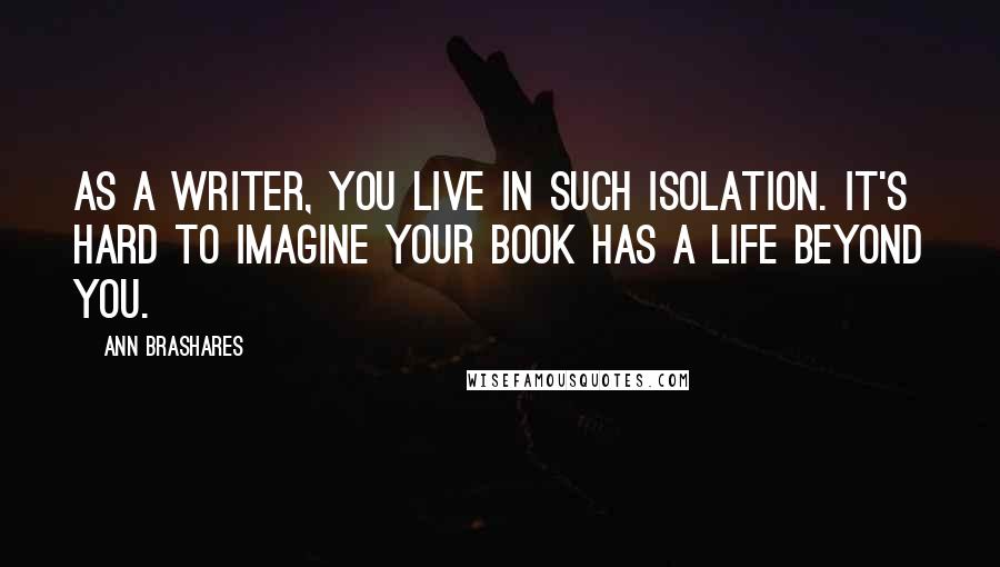 Ann Brashares quotes: As a writer, you live in such isolation. It's hard to imagine your book has a life beyond you.