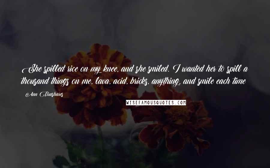 Ann Brashares quotes: She spilled rice on my knee, and she smiled. I wanted her to spill a thousand things on me, lava, acid, bricks, anything, and smile each time