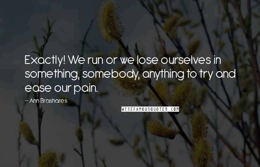Ann Brashares quotes: Exactly! We run or we lose ourselves in something, somebody, anything to try and ease our pain.