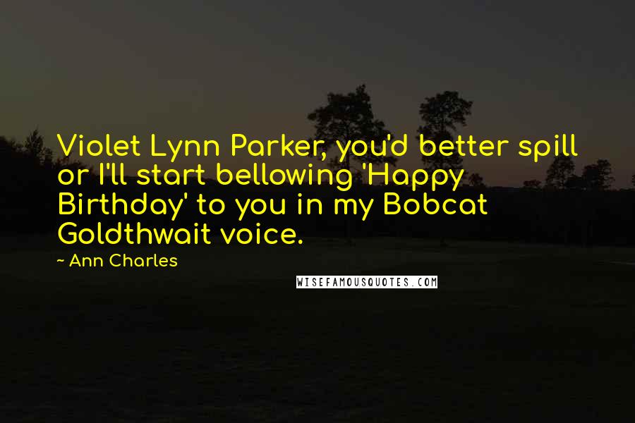 Ann Charles quotes: Violet Lynn Parker, you'd better spill or I'll start bellowing 'Happy Birthday' to you in my Bobcat Goldthwait voice. Ann Charles quotes: Violet Lynn Parker, you'd better spill or I'll start bellowing 'Happy Birthday' to you in my Bobcat Goldthwait voice.