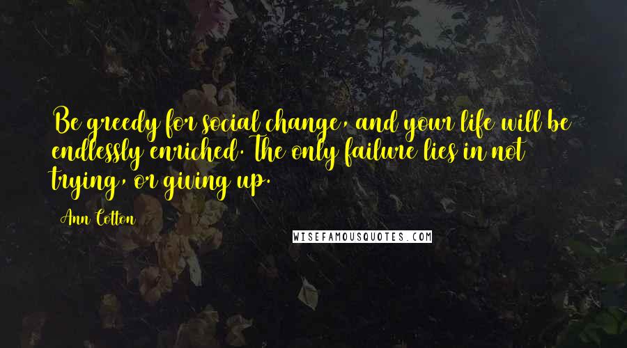 Ann Cotton quotes: Be greedy for social change, and your life will be endlessly enriched. The only failure lies in not trying, or giving up. Ann Cotton quotes: Be greedy for social change, and your life will be endlessly enriched. The only failure lies in not trying, or giving up.