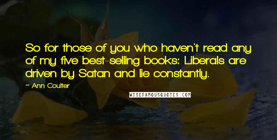 Ann Coulter quotes: So for those of you who haven't read any of my five best-selling books: Liberals are driven by Satan and lie constantly. Ann Coulter quotes: So for those of you who haven't read any of my five best-selling books: Liberals are driven by Satan and lie constantly.