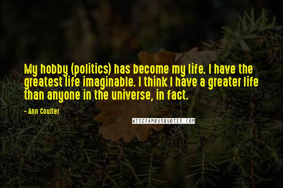 Ann Coulter quotes: My hobby (politics) has become my life. I have the greatest life imaginable. I think I have a greater life than anyone in the universe, in fact. Ann Coulter quotes: My hobby (politics) has become my life. I have the greatest life imaginable. I think I have a greater life than anyone in the universe, in fact.
