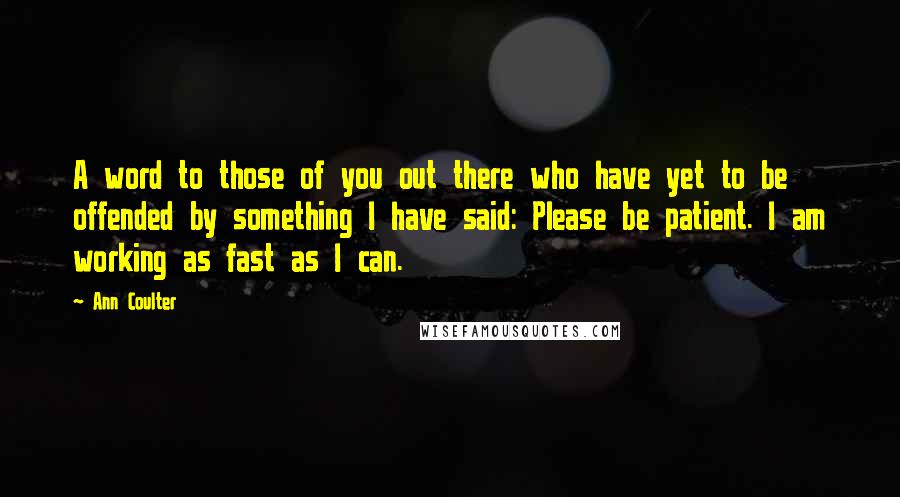 Ann Coulter quotes: A word to those of you out there who have yet to be offended by something I have said: Please be patient. I am working as fast as I can. Ann Coulter quotes: A word to those of you out there who have yet to be offended by something I have said: Please be patient. I am working as fast as I can.