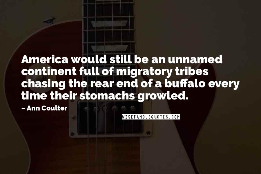 Ann Coulter quotes: America would still be an unnamed continent full of migratory tribes chasing the rear end of a buffalo every time their stomachs growled. Ann Coulter quotes: America would still be an unnamed continent full of migratory tribes chasing the rear end of a buffalo every time their stomachs growled.