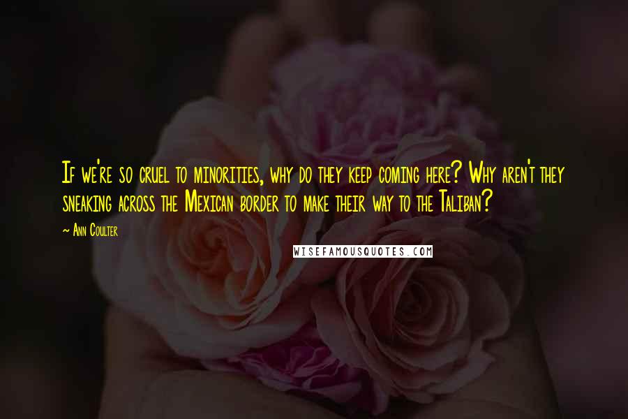 Ann Coulter quotes: If we're so cruel to minorities, why do they keep coming here? Why aren't they sneaking across the Mexican border to make their way to the Taliban? Ann Coulter quotes: If we're so cruel to minorities, why do they keep coming here? Why aren't they sneaking across the Mexican border to make their way to the Taliban?