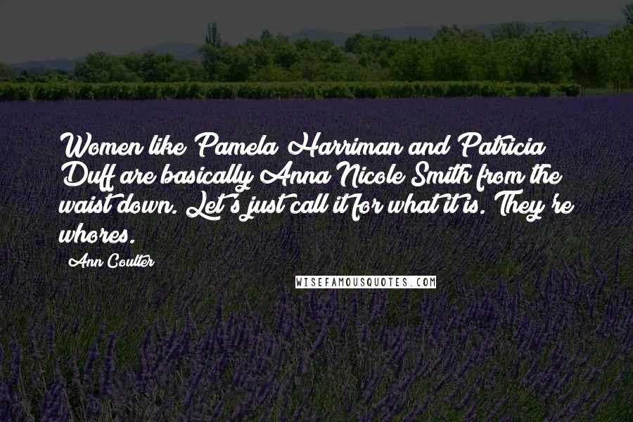 Ann Coulter quotes: Women like Pamela Harriman and Patricia Duff are basically Anna Nicole Smith from the waist down. Let's just call it for what it is. They're whores. Ann Coulter quotes: Women like Pamela Harriman and Patricia Duff are basically Anna Nicole Smith from the waist down. Let's just call it for what it is. They're whores.