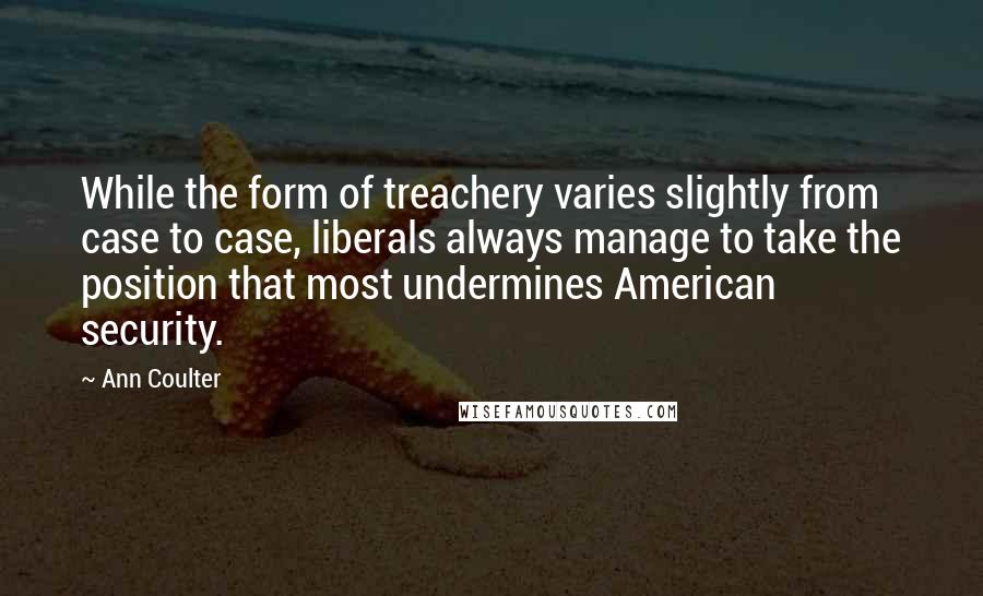 Ann Coulter quotes: While the form of treachery varies slightly from case to case, liberals always manage to take the position that most undermines American security. Ann Coulter quotes: While the form of treachery varies slightly from case to case, liberals always manage to take the position that most undermines American security.