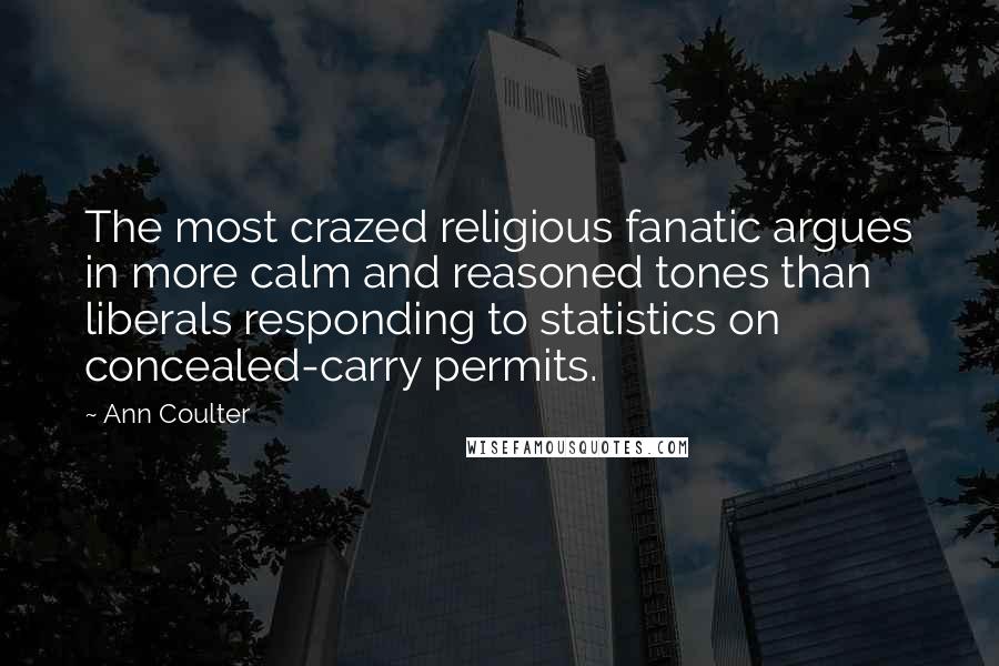 Ann Coulter quotes: The most crazed religious fanatic argues in more calm and reasoned tones than liberals responding to statistics on concealed-carry permits. Ann Coulter quotes: The most crazed religious fanatic argues in more calm and reasoned tones than liberals responding to statistics on concealed-carry permits.