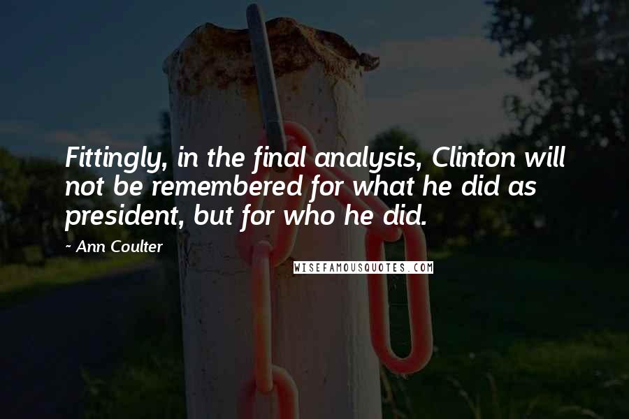 Ann Coulter quotes: Fittingly, in the final analysis, Clinton will not be remembered for what he did as president, but for who he did. Ann Coulter quotes: Fittingly, in the final analysis, Clinton will not be remembered for what he did as president, but for who he did.
