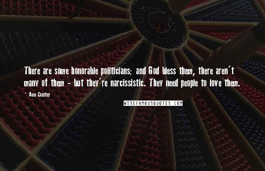Ann Coulter quotes: There are some honorable politicians; and God bless them, there aren't many of them - but they're narcissistic. They need people to love them. Ann Coulter quotes: There are some honorable politicians; and God bless them, there aren't many of them - but they're narcissistic. They need people to love them.
