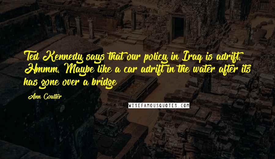 Ann Coulter quotes: Ted Kennedy says that our policy in Iraq is adrift. Hmmm. Maybe like a car adrift in the water after its has gone over a bridge? Ann Coulter quotes: Ted Kennedy says that our policy in Iraq is adrift. Hmmm. Maybe like a car adrift in the water after its has gone over a bridge?