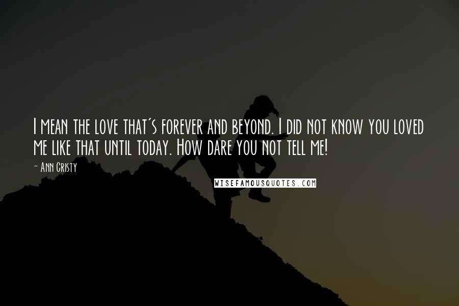 Ann Cristy quotes: I mean the love that's forever and beyond. I did not know you loved me like that until today. How dare you not tell me! Ann Cristy quotes: I mean the love that's forever and beyond. I did not know you loved me like that until today. How dare you not tell me!