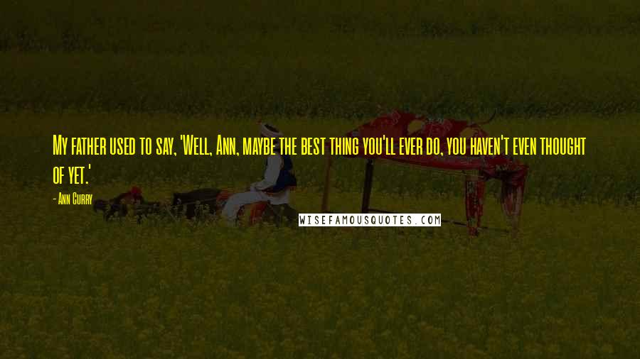 Ann Curry quotes: My father used to say, 'Well, Ann, maybe the best thing you'll ever do, you haven't even thought of yet.' Ann Curry quotes: My father used to say, 'Well, Ann, maybe the best thing you'll ever do, you haven't even thought of yet.'